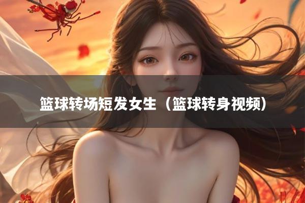 篮球转场短发女生（篮球转身视频）